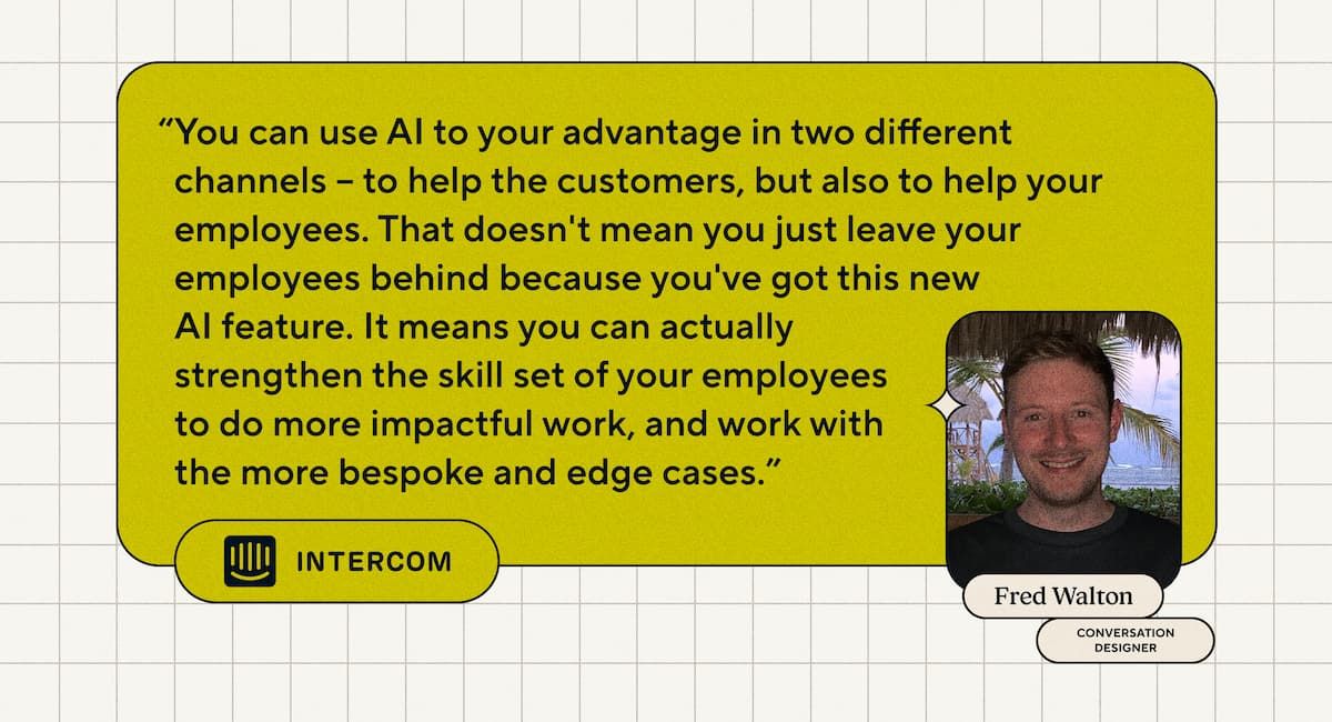 “You can use AI to your advantage in two different channels – to help the customers, but also to help your employees. That doesn't mean you just leave your employees behind because you've got this new AI feature. It means you can actually strengthen the skill set of your employees to do more impactful work, and work with the more bespoke and edge cases.” - Fred Walton, Conversation Designer at Intercom