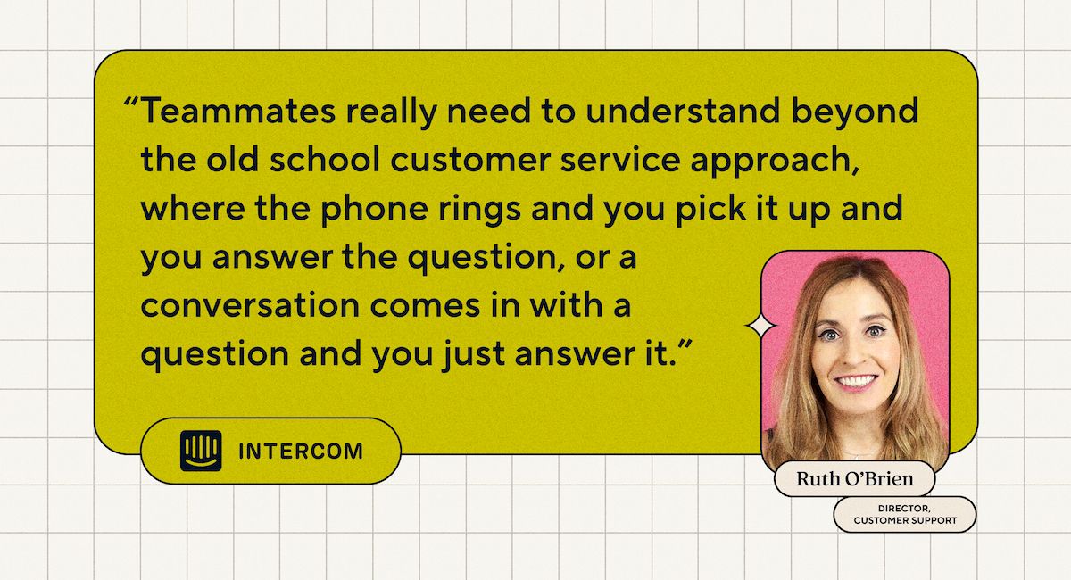 “Teammates really need to understand beyond the old school customer service approach, where the phone rings and you pick it up and you answer the question, or a conversation comes in with a question and you just answer it.” - Ruth O'Brien, Director of Customer Support at Intercom